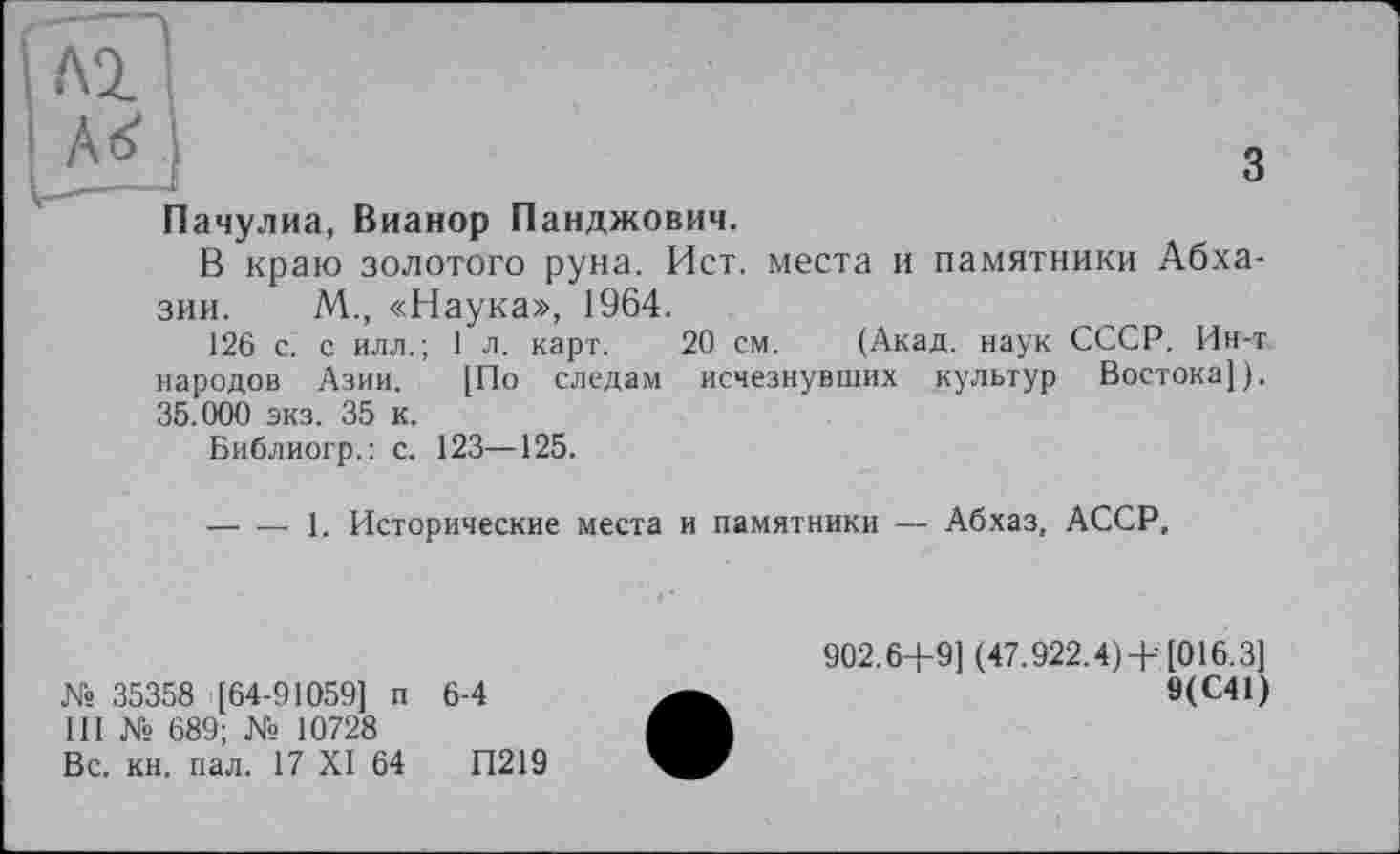 ﻿Пачулиа, Вианор Панджович.
В краю золотого руна. Ист. места и памятники Абхазии. М., «Наука», 1964.
126 с. с илл.; 1 л. карт. 20 см. (Акад, наук СССР. Ин-т народов Азии. [По следам исчезнувших культур Востока]). 35.000 экз. 35 к.
Библиогр.: с. 123—125.
— — 1. Исторические места
и памятники — Абхаз, АССР,
№ 35358 [64-91059] п 6-4
III № 689; № 10728
Вс. кн. пал. 17 XI 64	П219
902.6+9] (47.922.4)+ [016.3]
9(С41)